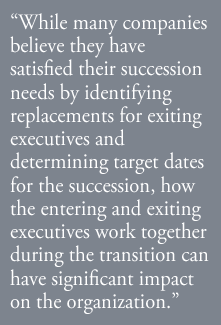 While many companies believe they have satisfied their succession needs by identifying replacements for exiting executives and determining target dates for the succession, how the entering and exiting executives work together during the transition can have significant impact on the organization.